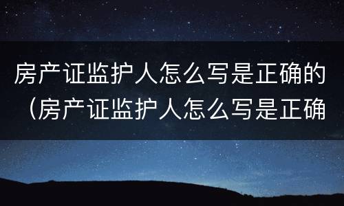 房产证监护人怎么写是正确的（房产证监护人怎么写是正确的呢）
