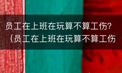 员工在上班在玩算不算工伤？（员工在上班在玩算不算工伤）