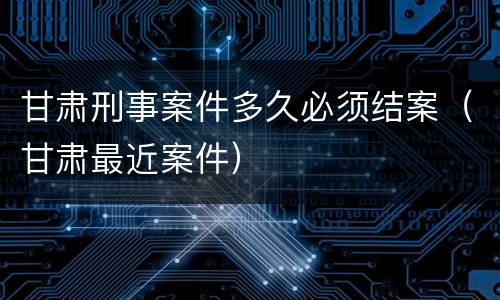 甘肃刑事案件多久必须结案（甘肃最近案件）