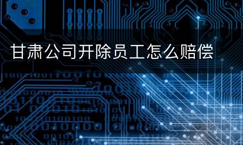 甘肃公司开除员工怎么赔偿