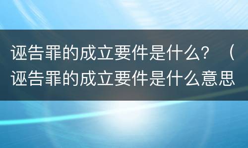 诬告罪的成立要件是什么？（诬告罪的成立要件是什么意思）