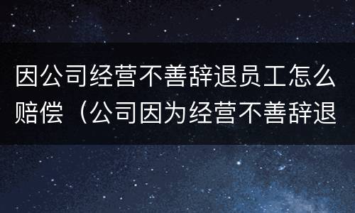 因公司经营不善辞退员工怎么赔偿（公司因为经营不善辞退员工该补偿多少）