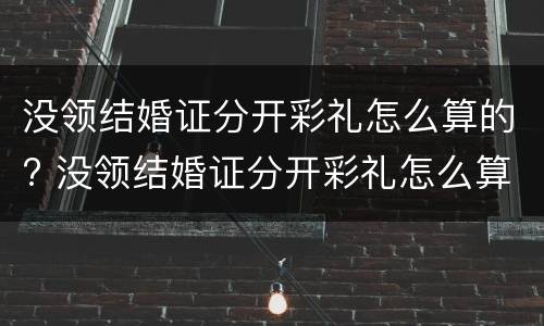 没领结婚证分开彩礼怎么算的? 没领结婚证分开彩礼怎么算的呢