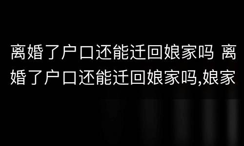 离婚了户口还能迁回娘家吗 离婚了户口还能迁回娘家吗,娘家拆迁