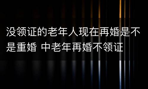 没领证的老年人现在再婚是不是重婚 中老年再婚不领证