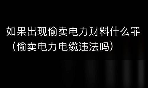 如果出现偷卖电力财料什么罪（偷卖电力电缆违法吗）