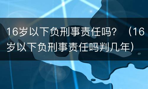 16岁以下负刑事责任吗？（16岁以下负刑事责任吗判几年）