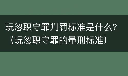 玩忽职守罪判罚标准是什么？（玩忽职守罪的量刑标准）