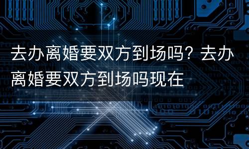去办离婚要双方到场吗? 去办离婚要双方到场吗现在