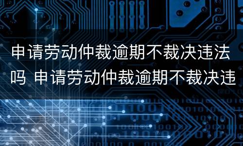 申请劳动仲裁逾期不裁决违法吗 申请劳动仲裁逾期不裁决违法吗怎么处理