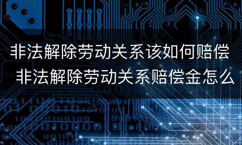 非法解除劳动关系该如何赔偿 非法解除劳动关系赔偿金怎么计算