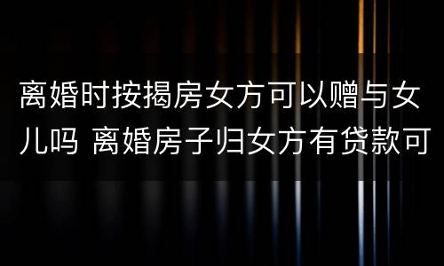 离婚时按揭房女方可以赠与女儿吗 离婚房子归女方有贷款可以过户吗