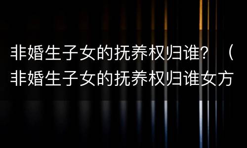 非婚生子女的抚养权归谁？（非婚生子女的抚养权归谁女方刚成年会判给谁）