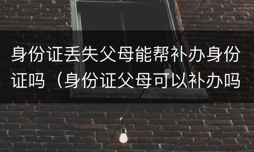 身份证丢失父母能帮补办身份证吗（身份证父母可以补办吗）
