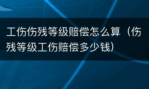 工伤伤残等级赔偿怎么算（伤残等级工伤赔偿多少钱）