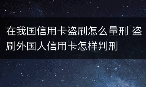 在我国信用卡盗刷怎么量刑 盗刷外国人信用卡怎样判刑