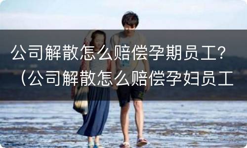 公司解散怎么赔偿孕期员工？（公司解散怎么赔偿孕妇员工）