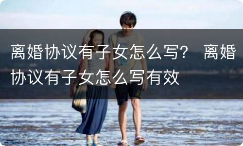 离婚协议有子女怎么写？ 离婚协议有子女怎么写有效