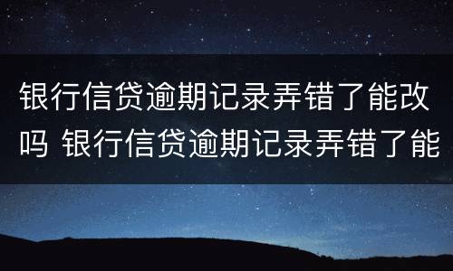 银行信贷逾期记录弄错了能改吗 银行信贷逾期记录弄错了能改吗怎么办