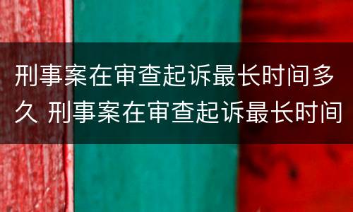 刑事案在审查起诉最长时间多久 刑事案在审查起诉最长时间多久开庭