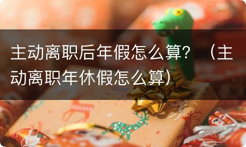 主动离职后年假怎么算？（主动离职年休假怎么算）