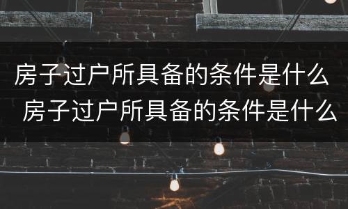 房子过户所具备的条件是什么 房子过户所具备的条件是什么呢
