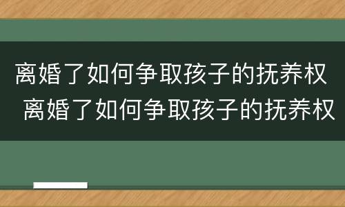 离婚了如何争取孩子的抚养权 离婚了如何争取孩子的抚养权呢