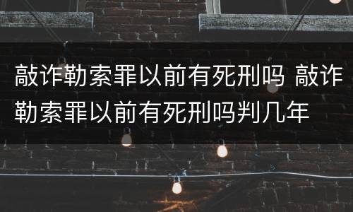 敲诈勒索罪以前有死刑吗 敲诈勒索罪以前有死刑吗判几年