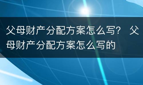 父母财产分配方案怎么写？ 父母财产分配方案怎么写的