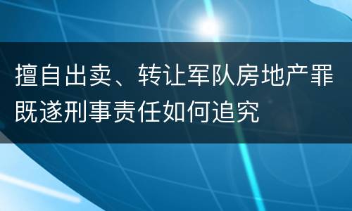 擅自出卖、转让军队房地产罪既遂刑事责任如何追究