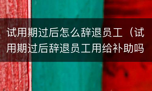 试用期过后怎么辞退员工（试用期过后辞退员工用给补助吗）