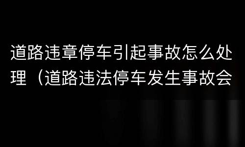 道路违章停车引起事故怎么处理（道路违法停车发生事故会怎么样）