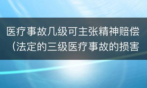医疗事故几级可主张精神赔偿（法定的三级医疗事故的损害程度）