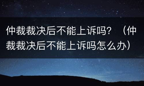 仲裁裁决后不能上诉吗？（仲裁裁决后不能上诉吗怎么办）