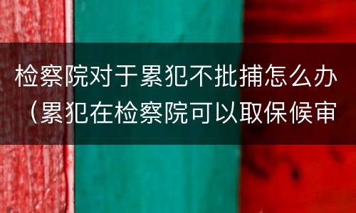 检察院对于累犯不批捕怎么办（累犯在检察院可以取保候审吗）