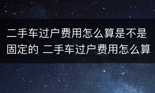 二手车过户费用怎么算是不是固定的 二手车过户费用怎么算是不是固定的呢