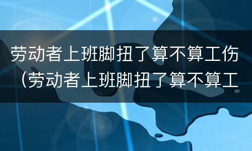 劳动者上班脚扭了算不算工伤（劳动者上班脚扭了算不算工伤）