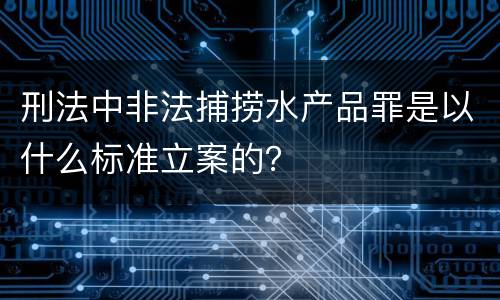 刑法中非法捕捞水产品罪是以什么标准立案的？