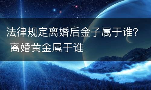 法律规定离婚后金子属于谁？ 离婚黄金属于谁