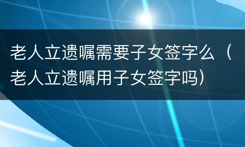 老人立遗嘱需要子女签字么（老人立遗嘱用子女签字吗）