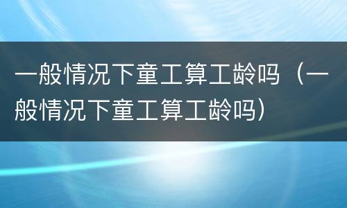 一般情况下童工算工龄吗（一般情况下童工算工龄吗）