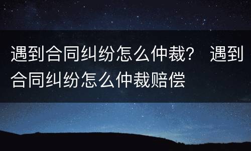 遇到合同纠纷怎么仲裁？ 遇到合同纠纷怎么仲裁赔偿