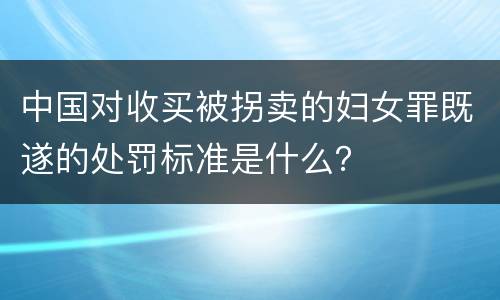 中国对收买被拐卖的妇女罪既遂的处罚标准是什么？