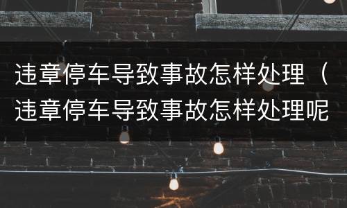 违章停车导致事故怎样处理（违章停车导致事故怎样处理呢）