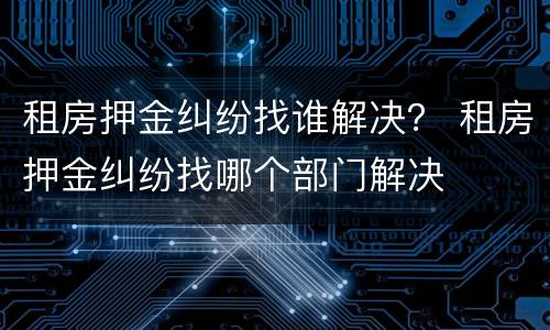 租房押金纠纷找谁解决？ 租房押金纠纷找哪个部门解决