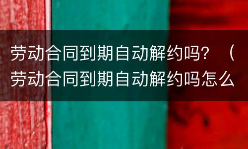 劳动合同到期自动解约吗？（劳动合同到期自动解约吗怎么办）