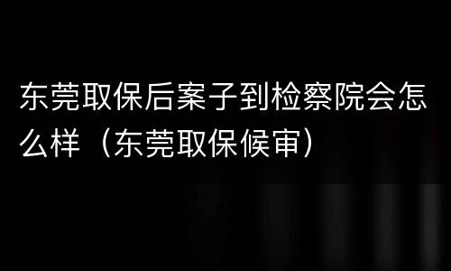 东莞取保后案子到检察院会怎么样（东莞取保候审）