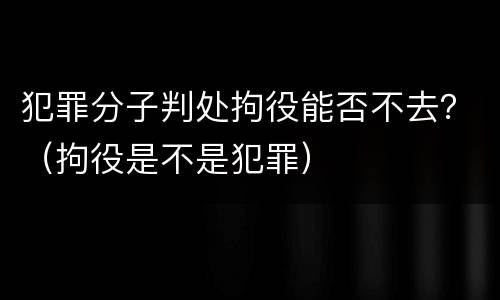 犯罪分子判处拘役能否不去？（拘役是不是犯罪）