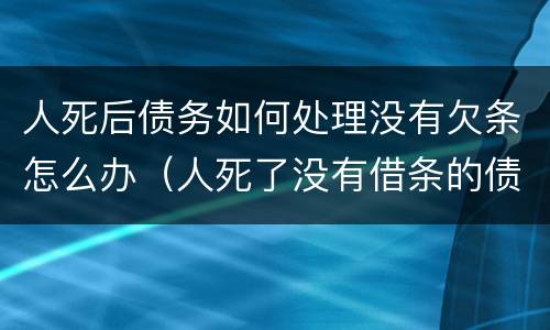 人死后债务如何处理没有欠条怎么办（人死了没有借条的债务要家人还吗）