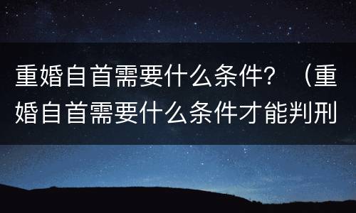重婚自首需要什么条件？（重婚自首需要什么条件才能判刑）
